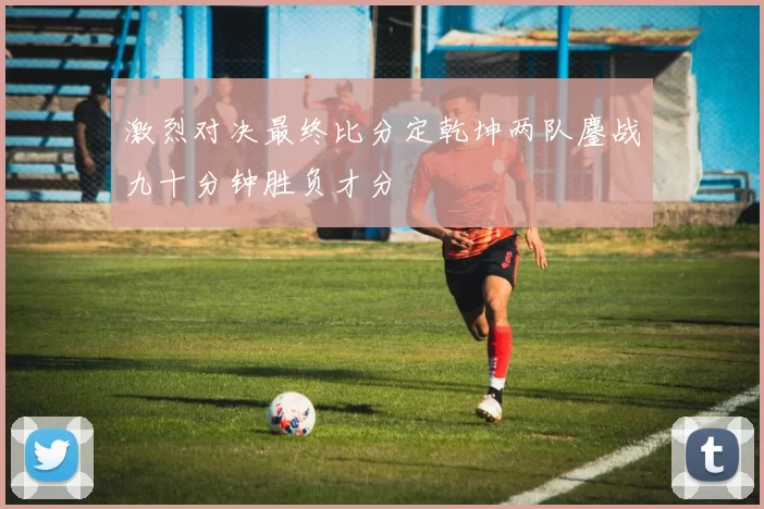激烈对决最终比分定乾坤两队鏖战九十分钟胜负才分
