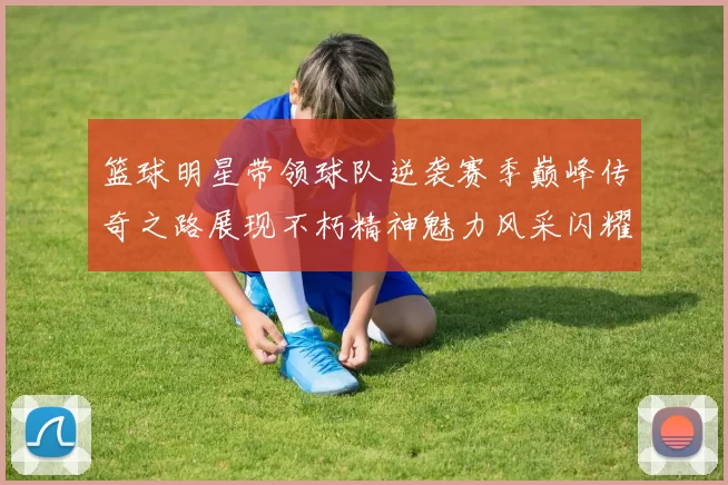 篮球明星带领球队逆袭赛季巅峰传奇之路展现不朽精神魅力风采闪耀赛场