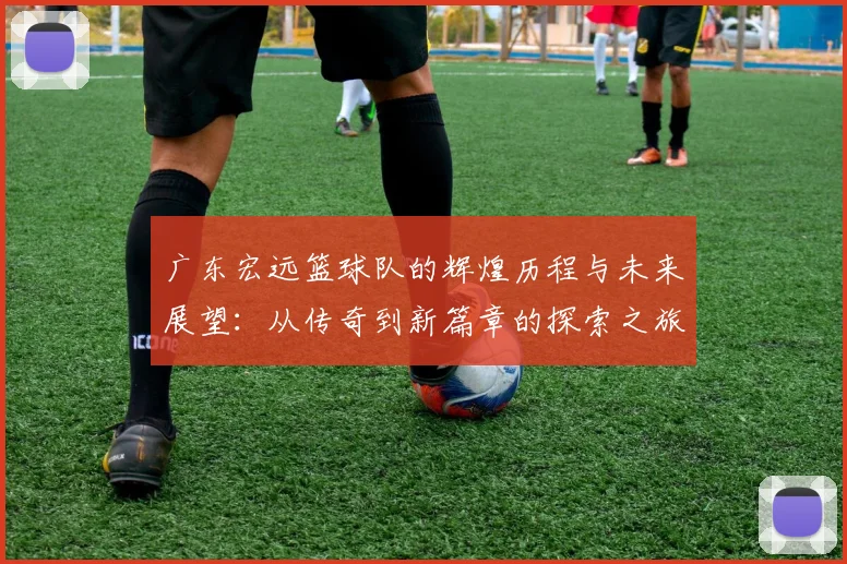 广东宏远篮球队的辉煌历程与未来展望：从传奇到新篇章的探索之旅