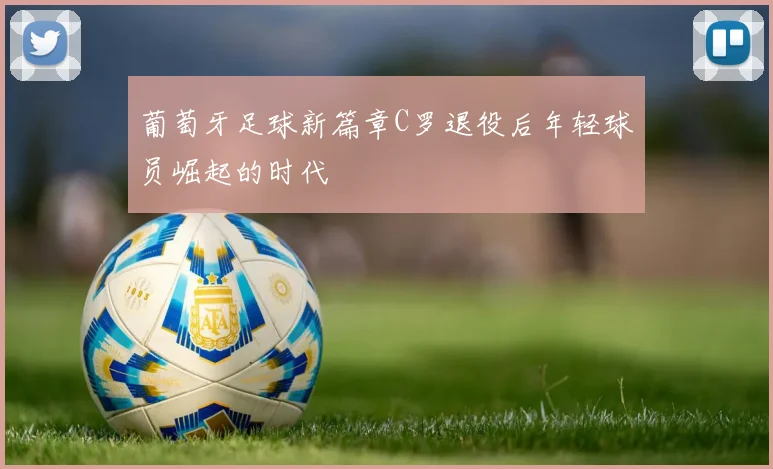 葡萄牙足球新篇章C罗退役后年轻球员崛起的时代