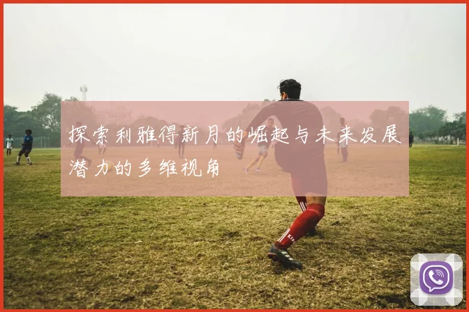 探索利雅得新月的崛起与未来发展潜力的多维视角