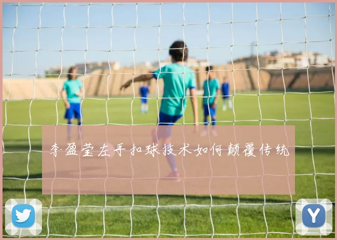 李盈莹左手扣球技术如何颠覆传统