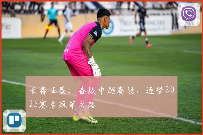 长春亚泰：奋战中超赛场，逐梦2025赛季冠军之路
