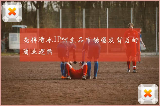 花样滑冰IP衍生品市场爆发背后的商业逻辑