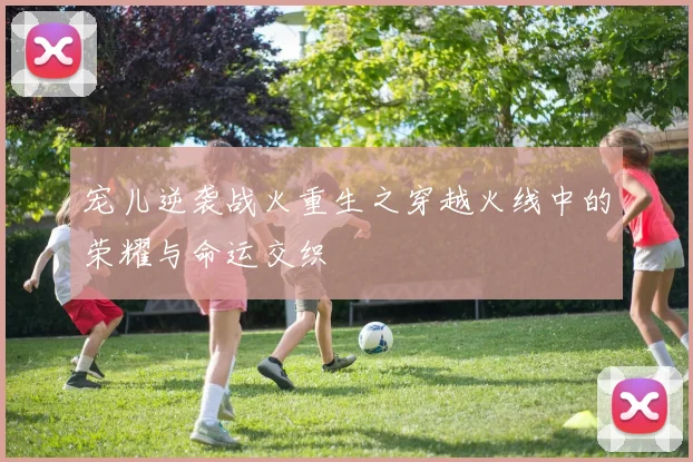 宠儿逆袭战火重生之穿越火线中的荣耀与命运交织