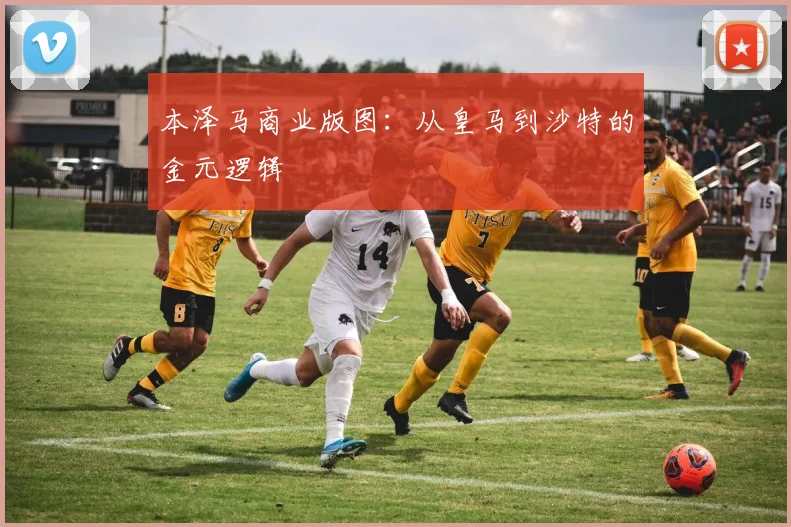 本泽马商业版图：从皇马到沙特的金元逻辑