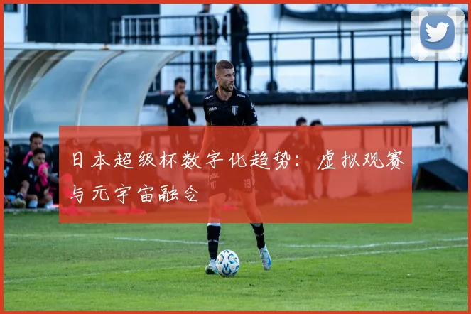 日本超级杯数字化趋势：虚拟观赛与元宇宙融合