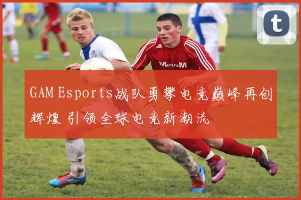 GAM Esports战队勇攀电竞巅峰再创辉煌 引领全球电竞新潮流