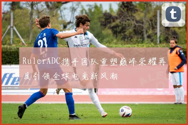 RulerADC携手团队重塑巅峰荣耀再度引领全球电竞新风潮