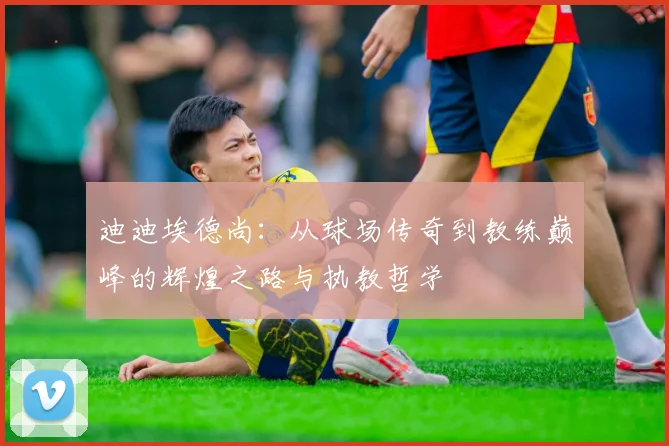 迪迪埃德尚：从球场传奇到教练巅峰的辉煌之路与执教哲学
