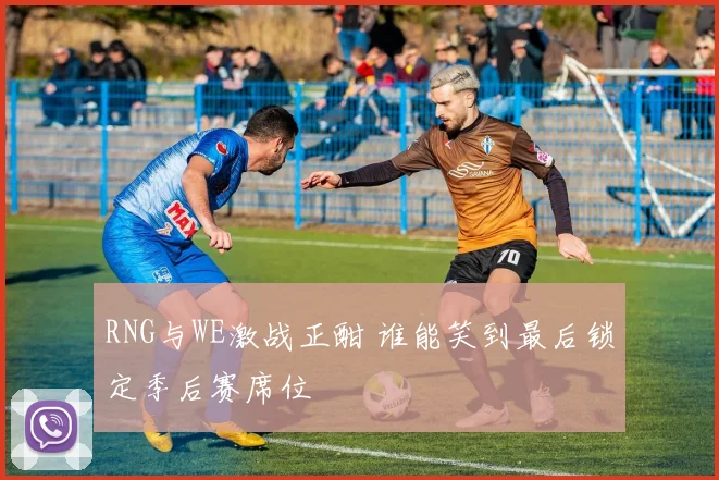 RNG与WE激战正酣 谁能笑到最后锁定季后赛席位