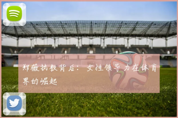 郑薇执教背后：女性领导力在体育界的崛起