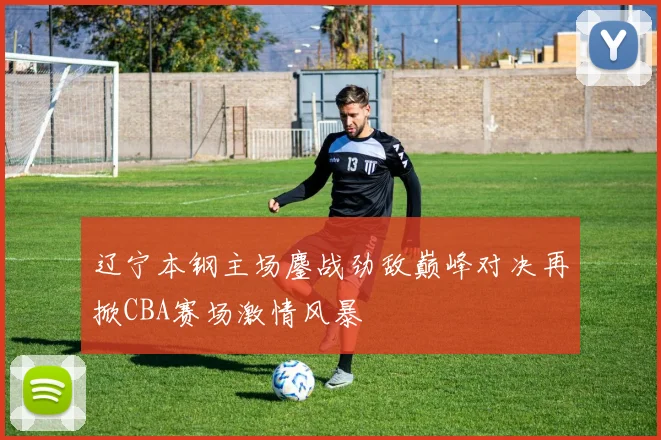 辽宁本钢主场鏖战劲敌巅峰对决再掀CBA赛场激情风暴