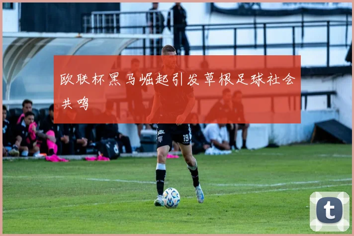 欧联杯黑马崛起引发草根足球社会共鸣