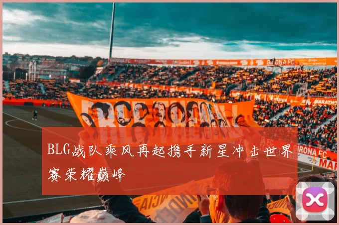BLG战队乘风再起携手新星冲击世界赛荣耀巅峰